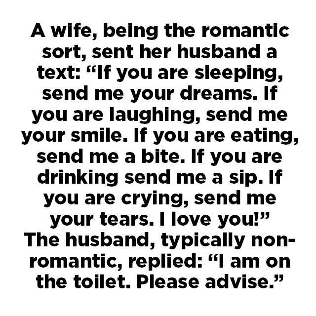 Image may contain: text that says "A wife, being the romantic sort, sent her husband a text: "If you are sleeping, send me your dreams. If you are laughing, send me your smile. If you are eating, send me a bite. If you are drinking send me a sip. If you are crying, send me your tears. I love you!" The husband typically non- romantic, replied: " am on the toilet. Please advise.""